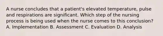 A nurse concludes that a patient's elevated temperature, pulse and respirations are significant. Which step of the nursing process is being used when the nurse comes to this conclusion? A. Implementation B. Assessment C. Evaluation D. Analysis