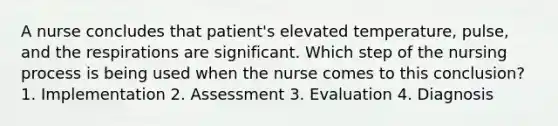 A nurse concludes that patient's elevated temperature, pulse, and the respirations are significant. Which step of the nursing process is being used when the nurse comes to this conclusion? 1. Implementation 2. Assessment 3. Evaluation 4. Diagnosis