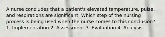 A nurse concludes that a patient's elevated temperature, pulse, and respirations are significant. Which step of the nursing process is being used when the nurse comes to this conclusion? 1. Implementation 2. Assessment 3. Evaluation 4. Analysis