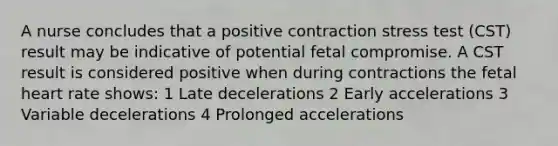 A nurse concludes that a positive contraction stress test (CST) result may be indicative of potential fetal compromise. A CST result is considered positive when during contractions the fetal heart rate shows: 1 Late decelerations 2 Early accelerations 3 Variable decelerations 4 Prolonged accelerations