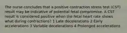 The nurse concludes that a positive contraction stress test (CST) result may be indicative of potential fetal compromise. A CST result is considered positive when the fetal heart rate shows what during contractions? 1 Late decelerations 2 Early accelerations 3 Variable decelerations 4 Prolonged accelerations