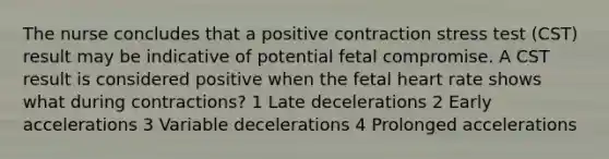 The nurse concludes that a positive contraction stress test (CST) result may be indicative of potential fetal compromise. A CST result is considered positive when the fetal heart rate shows what during contractions? 1 Late decelerations 2 Early accelerations 3 Variable decelerations 4 Prolonged accelerations