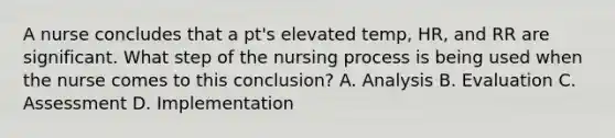 A nurse concludes that a pt's elevated temp, HR, and RR are significant. What step of the nursing process is being used when the nurse comes to this conclusion? A. Analysis B. Evaluation C. Assessment D. Implementation