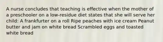 A nurse concludes that teaching is effective when the mother of a preschooler on a low-residue diet states that she will serve her child: A frankfurter on a roll Ripe peaches with ice cream Peanut butter and jam on white bread Scrambled eggs and toasted white bread