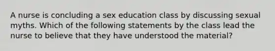 A nurse is concluding a sex education class by discussing sexual myths. Which of the following statements by the class lead the nurse to believe that they have understood the material?