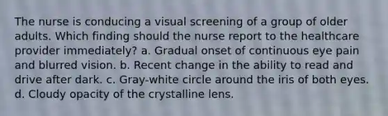 The nurse is conducing a visual screening of a group of older adults. Which finding should the nurse report to the healthcare provider immediately? a. Gradual onset of continuous eye pain and blurred vision. b. Recent change in the ability to read and drive after dark. c. Gray-white circle around the iris of both eyes. d. Cloudy opacity of the crystalline lens.