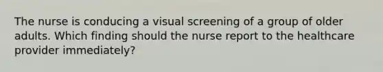 The nurse is conducing a visual screening of a group of older adults. Which finding should the nurse report to the healthcare provider immediately?