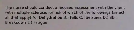 The nurse should conduct a focused assessment with the client with multiple sclerosis for risk of which of the following? (select all that apply) A.) Dehydration B.) Falls C.) Seizures D.) Skin Breakdown E.) Fatigue