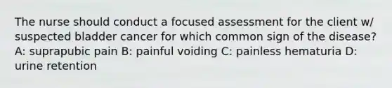 The nurse should conduct a focused assessment for the client w/ suspected bladder cancer for which common sign of the disease? A: suprapubic pain B: painful voiding C: painless hematuria D: urine retention