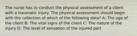 The nurse has to conduct the physical assessment of a client with a traumatic injury. The physical assessment should begin with the collection of which of the following data? A: The age of the client B: The vital signs of the client C: The nature of the injury D: The level of sensation of the injured part