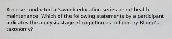 A nurse conducted a 5-week education series about health maintenance. Which of the following statements by a participant indicates the analysis stage of cognition as defined by Bloom's taxonomy?