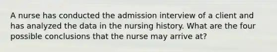 A nurse has conducted the admission interview of a client and has analyzed the data in the nursing history. What are the four possible conclusions that the nurse may arrive at?