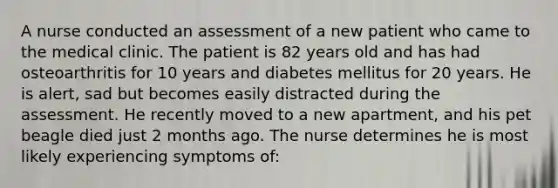 A nurse conducted an assessment of a new patient who came to the medical clinic. The patient is 82 years old and has had osteoarthritis for 10 years and diabetes mellitus for 20 years. He is alert, sad but becomes easily distracted during the assessment. He recently moved to a new apartment, and his pet beagle died just 2 months ago. The nurse determines he is most likely experiencing symptoms of: