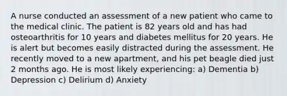 A nurse conducted an assessment of a new patient who came to the medical clinic. The patient is 82 years old and has had osteoarthritis for 10 years and diabetes mellitus for 20 years. He is alert but becomes easily distracted during the assessment. He recently moved to a new apartment, and his pet beagle died just 2 months ago. He is most likely experiencing: a) Dementia b) Depression c) Delirium d) Anxiety