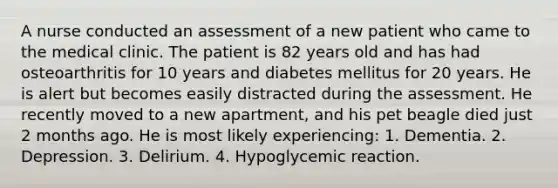 A nurse conducted an assessment of a new patient who came to the medical clinic. The patient is 82 years old and has had osteoarthritis for 10 years and diabetes mellitus for 20 years. He is alert but becomes easily distracted during the assessment. He recently moved to a new apartment, and his pet beagle died just 2 months ago. He is most likely experiencing: 1. Dementia. 2. Depression. 3. Delirium. 4. Hypoglycemic reaction.