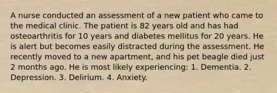 A nurse conducted an assessment of a new patient who came to the medical clinic. The patient is 82 years old and has had osteoarthritis for 10 years and diabetes mellitus for 20 years. He is alert but becomes easily distracted during the assessment. He recently moved to a new apartment, and his pet beagle died just 2 months ago. He is most likely experiencing: 1. Dementia. 2. Depression. 3. Delirium. 4. Anxiety.