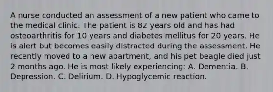 A nurse conducted an assessment of a new patient who came to the medical clinic. The patient is 82 years old and has had osteoarthritis for 10 years and diabetes mellitus for 20 years. He is alert but becomes easily distracted during the assessment. He recently moved to a new apartment, and his pet beagle died just 2 months ago. He is most likely experiencing: A. Dementia. B. Depression. C. Delirium. D. Hypoglycemic reaction.