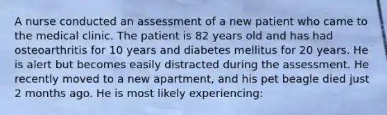 A nurse conducted an assessment of a new patient who came to the medical clinic. The patient is 82 years old and has had osteoarthritis for 10 years and diabetes mellitus for 20 years. He is alert but becomes easily distracted during the assessment. He recently moved to a new apartment, and his pet beagle died just 2 months ago. He is most likely experiencing: