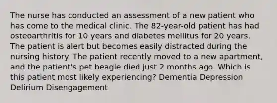 The nurse has conducted an assessment of a new patient who has come to the medical clinic. The 82-year-old patient has had osteoarthritis for 10 years and diabetes mellitus for 20 years. The patient is alert but becomes easily distracted during the nursing history. The patient recently moved to a new apartment, and the patient's pet beagle died just 2 months ago. Which is this patient most likely experiencing? Dementia Depression Delirium Disengagement