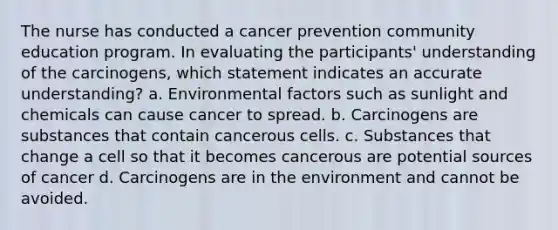 The nurse has conducted a cancer prevention community education program. In evaluating the participants' understanding of the carcinogens, which statement indicates an accurate understanding? a. Environmental factors such as sunlight and chemicals can cause cancer to spread. b. Carcinogens are substances that contain cancerous cells. c. Substances that change a cell so that it becomes cancerous are potential sources of cancer d. Carcinogens are in the environment and cannot be avoided.