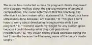 The nurse has conducted a class for pregnant clients diagnosed with diabetes mellitus about the signs/symptoms of potential complications. The nurse determines that the teaching was effective if a client makes which statement? A. "I should not have ultrasounds done because I am diabetic." B. "I'm glad I don't have to worry about developing hypoglycemia while I am pregnant." C. "I need to watch my weight for any sudden gains because I could develop what they call gestational hypertension." D. "My insulin needs should decrease during the last 2 months because I will be using some of the baby's insulin supply."