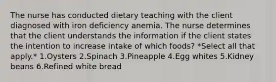 The nurse has conducted dietary teaching with the client diagnosed with iron deficiency anemia. The nurse determines that the client understands the information if the client states the intention to increase intake of which foods? *Select all that apply.* 1.Oysters 2.Spinach 3.Pineapple 4.Egg whites 5.Kidney beans 6.Refined white bread