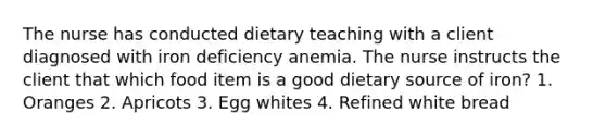 The nurse has conducted dietary teaching with a client diagnosed with iron deficiency anemia. The nurse instructs the client that which food item is a good dietary source of iron? 1. Oranges 2. Apricots 3. Egg whites 4. Refined white bread