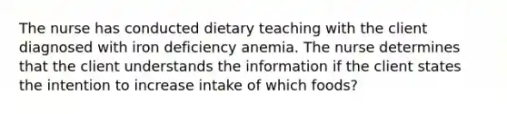 The nurse has conducted dietary teaching with the client diagnosed with iron deficiency anemia. The nurse determines that the client understands the information if the client states the intention to increase intake of which foods?