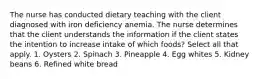 The nurse has conducted dietary teaching with the client diagnosed with iron deficiency anemia. The nurse determines that the client understands the information if the client states the intention to increase intake of which foods? Select all that apply. 1. Oysters 2. Spinach 3. Pineapple 4. Egg whites 5. Kidney beans 6. Refined white bread