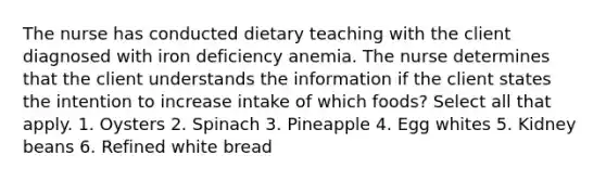 The nurse has conducted dietary teaching with the client diagnosed with iron deficiency anemia. The nurse determines that the client understands the information if the client states the intention to increase intake of which foods? Select all that apply. 1. Oysters 2. Spinach 3. Pineapple 4. Egg whites 5. Kidney beans 6. Refined white bread