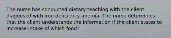 The nurse has conducted dietary teaching with the client diagnosed with iron deficiency anemia. The nurse determines that the client understands the information if the client states to increase intake of which food?