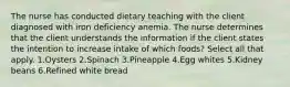 The nurse has conducted dietary teaching with the client diagnosed with iron deficiency anemia. The nurse determines that the client understands the information if the client states the intention to increase intake of which foods? Select all that apply. 1.Oysters 2.Spinach 3.Pineapple 4.Egg whites 5.Kidney beans 6.Refined white bread