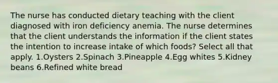 The nurse has conducted dietary teaching with the client diagnosed with iron deficiency anemia. The nurse determines that the client understands the information if the client states the intention to increase intake of which foods? Select all that apply. 1.Oysters 2.Spinach 3.Pineapple 4.Egg whites 5.Kidney beans 6.Refined white bread