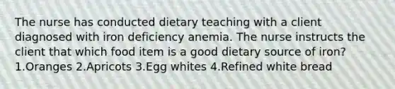 The nurse has conducted dietary teaching with a client diagnosed with iron deficiency anemia. The nurse instructs the client that which food item is a good dietary source of iron? 1.Oranges 2.Apricots 3.Egg whites 4.Refined white bread