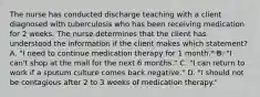 The nurse has conducted discharge teaching with a client diagnosed with tuberculosis who has been receiving medication for 2 weeks. The nurse determines that the client has understood the information if the client makes which statement? A. "I need to continue medication therapy for 1 month." B. "I can't shop at the mall for the next 6 months." C. "I can return to work if a sputum culture comes back negative." D. "I should not be contagious after 2 to 3 weeks of medication therapy."