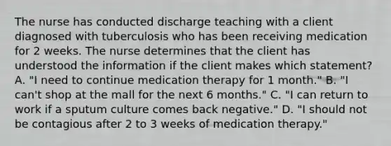 The nurse has conducted discharge teaching with a client diagnosed with tuberculosis who has been receiving medication for 2 weeks. The nurse determines that the client has understood the information if the client makes which statement? A. "I need to continue medication therapy for 1 month." B. "I can't shop at the mall for the next 6 months." C. "I can return to work if a sputum culture comes back negative." D. "I should not be contagious after 2 to 3 weeks of medication therapy."