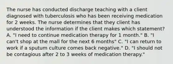 The nurse has conducted discharge teaching with a client diagnosed with tuberculosis who has been receiving medication for 2 weeks. The nurse determines that they client has understood the information if the client makes which statement? A. "I need to continue medication therapy for 1 month." B. "I can't shop at the mall for the next 6 months" C. "I can return to work if a sputum culture comes back negative." D. "I should not be contagious after 2 to 3 weeks of medication therapy."