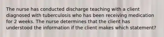 The nurse has conducted discharge teaching with a client diagnosed with tuberculosis who has been receiving medication for 2 weeks. The nurse determines that the client has understood the information if the client makes which statement?