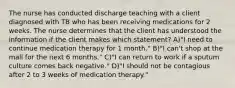 The nurse has conducted discharge teaching with a client diagnosed with TB who has been receiving medications for 2 weeks. The nurse determines that the client has understood the information if the client makes which statement? A)"I need to continue medication therapy for 1 month." B)"I can't shop at the mall for the next 6 months." C)"I can return to work if a sputum culture comes back negative." D)"I should not be contagious after 2 to 3 weeks of medication therapy."