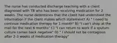 The nurse has conducted discharge teaching with a client diagnosed with TB who has been receiving medication for 2 weeks. The nurse determines that the client had understood the information if the client makes which statement? A) " I need to continue medication therapy for 1 month" B) "I can't shop at the mall for the next 6 months" C) "I can return to work if a sputum culture comes back negative" D) " I should not be contagious after 2-3 weeks of medication therapy"