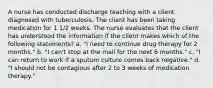 A nurse has conducted discharge teaching with a client diagnosed with tuberculosis. The client has been taking medication for 1 1/2 weeks. The nurse evaluates that the client has understood the information if the client makes which of the following statements? a. "I need to continue drug therapy for 2 months." b. "I can't stop at the mall for the next 6 months." c. "I can return to work if a sputum culture comes back negative." d. "I should not be contagious after 2 to 3 weeks of medication therapy."