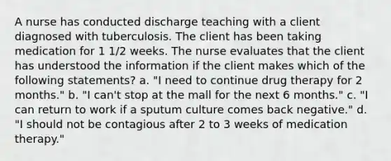 A nurse has conducted discharge teaching with a client diagnosed with tuberculosis. The client has been taking medication for 1 1/2 weeks. The nurse evaluates that the client has understood the information if the client makes which of the following statements? a. "I need to continue drug therapy for 2 months." b. "I can't stop at the mall for the next 6 months." c. "I can return to work if a sputum culture comes back negative." d. "I should not be contagious after 2 to 3 weeks of medication therapy."