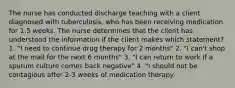 The nurse has conducted discharge teaching with a client diagnosed with tuberculosis, who has been receiving medication for 1.5 weeks. The nurse determines that the client has understood the information if the client makes which statement? 1. "I need to continue drug therapy for 2 months" 2. "I can't shop at the mall for the next 6 months" 3. "I can return to work if a sputum culture comes back negative" 4. "I should not be contagious after 2-3 weeks of medication therapy