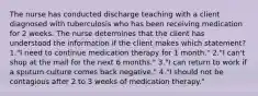 The nurse has conducted discharge teaching with a client diagnosed with tuberculosis who has been receiving medication for 2 weeks. The nurse determines that the client has understood the information if the client makes which statement? 1."I need to continue medication therapy for 1 month." 2."I can't shop at the mall for the next 6 months." 3."I can return to work if a sputum culture comes back negative." 4."I should not be contagious after 2 to 3 weeks of medication therapy."