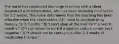 The nurse has conducted discharge teaching with a client diagnosed with tuberculosis, who has been receiving medication for 1.5 weeks. The nurse determines that the teaching has been effective when the client states: A)"I need to continue drug therapy for 2 months." B)"I can't shop at the mall for the next 6 months." C)"I can return to work if a sputum culture comes back negative." D)"I should not be contagious after 2-3 weeks of medication therapy."