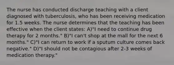 The nurse has conducted discharge teaching with a client diagnosed with tuberculosis, who has been receiving medication for 1.5 weeks. The nurse determines that the teaching has been effective when the client states: A)"I need to continue drug therapy for 2 months." B)"I can't shop at the mall for the next 6 months." C)"I can return to work if a sputum culture comes back negative." D)"I should not be contagious after 2-3 weeks of medication therapy."