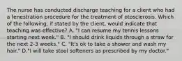 The nurse has conducted discharge teaching for a client who had a fenestration procedure for the treatment of otosclerosis. Which of the following, if stated by the client, would indicate that teaching was effective? A. "I can resume my tennis lessons starting next week." B. "I should drink liquids through a straw for the next 2-3 weeks." C. "It's ok to take a shower and wash my hair." D."I will take stool softeners as prescribed by my doctor."