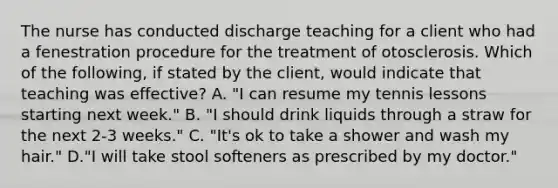 The nurse has conducted discharge teaching for a client who had a fenestration procedure for the treatment of otosclerosis. Which of the following, if stated by the client, would indicate that teaching was effective? A. "I can resume my tennis lessons starting next week." B. "I should drink liquids through a straw for the next 2-3 weeks." C. "It's ok to take a shower and wash my hair." D."I will take stool softeners as prescribed by my doctor."