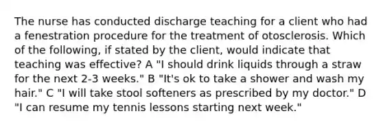 The nurse has conducted discharge teaching for a client who had a fenestration procedure for the treatment of otosclerosis. Which of the following, if stated by the client, would indicate that teaching was effective? A "I should drink liquids through a straw for the next 2-3 weeks." B "It's ok to take a shower and wash my hair." C "I will take stool softeners as prescribed by my doctor." D "I can resume my tennis lessons starting next week."