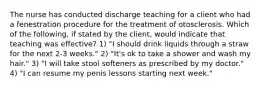 The nurse has conducted discharge teaching for a client who had a fenestration procedure for the treatment of otosclerosis. Which of the following, if stated by the client, would indicate that teaching was effective? 1) "I should drink liquids through a straw for the next 2-3 weeks." 2) "It's ok to take a shower and wash my hair." 3) "I will take stool softeners as prescribed by my doctor." 4) "I can resume my penis lessons starting next week."